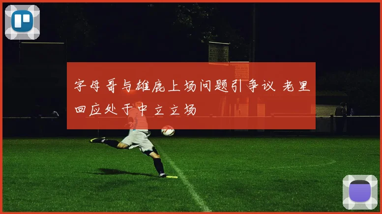 字母哥与雄鹿上场问题引争议 老里回应处于中立立场