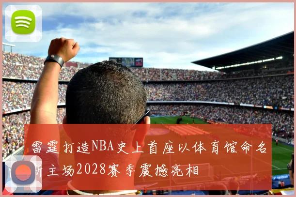 雷霆打造NBA史上首座以体育馆命名新主场2028赛季震撼亮相
