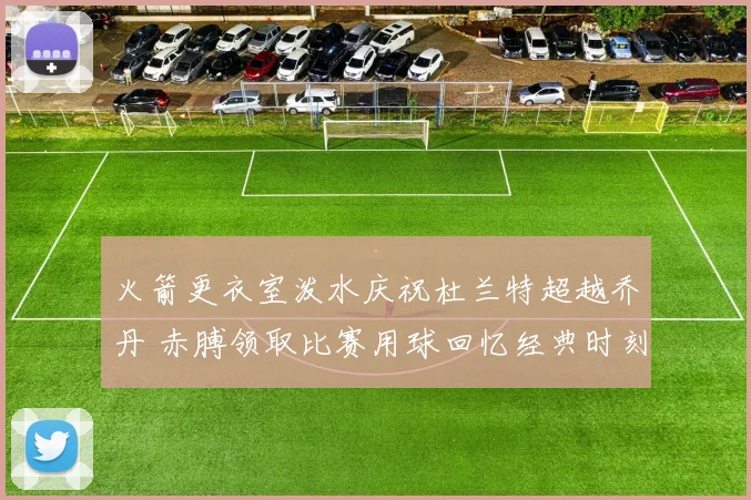 火箭更衣室泼水庆祝杜兰特超越乔丹 赤膊领取比赛用球回忆经典时刻