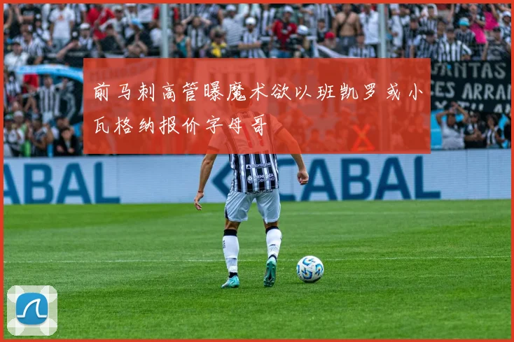 前马刺高管曝魔术欲以班凯罗或小瓦格纳报价字母哥