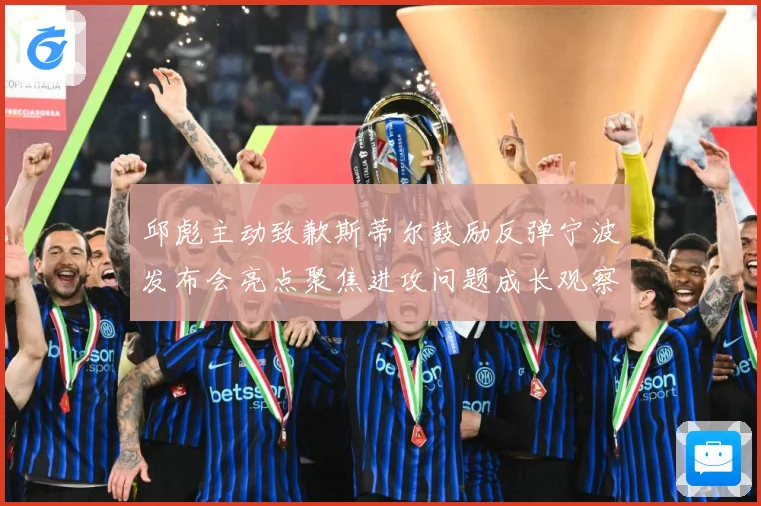 邱彪主动致歉斯蒂尔鼓励反弹宁波发布会亮点聚焦进攻问题成长观察