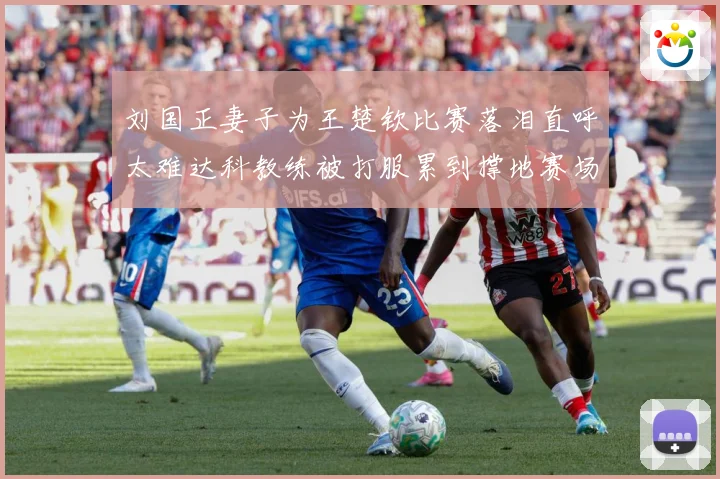刘国正妻子为王楚钦比赛落泪直呼太难达科教练被打服累到撑地赛场解读