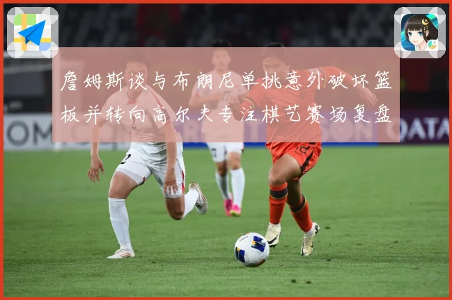 詹姆斯谈与布朗尼单挑意外破坏篮板并转向高尔夫专注棋艺赛场复盘