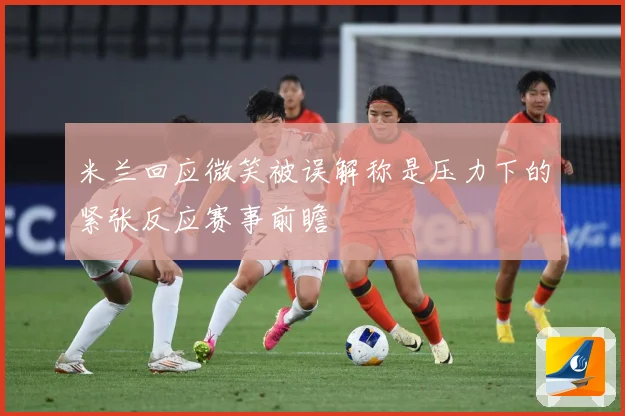米兰回应微笑被误解称是压力下的紧张反应赛事前瞻